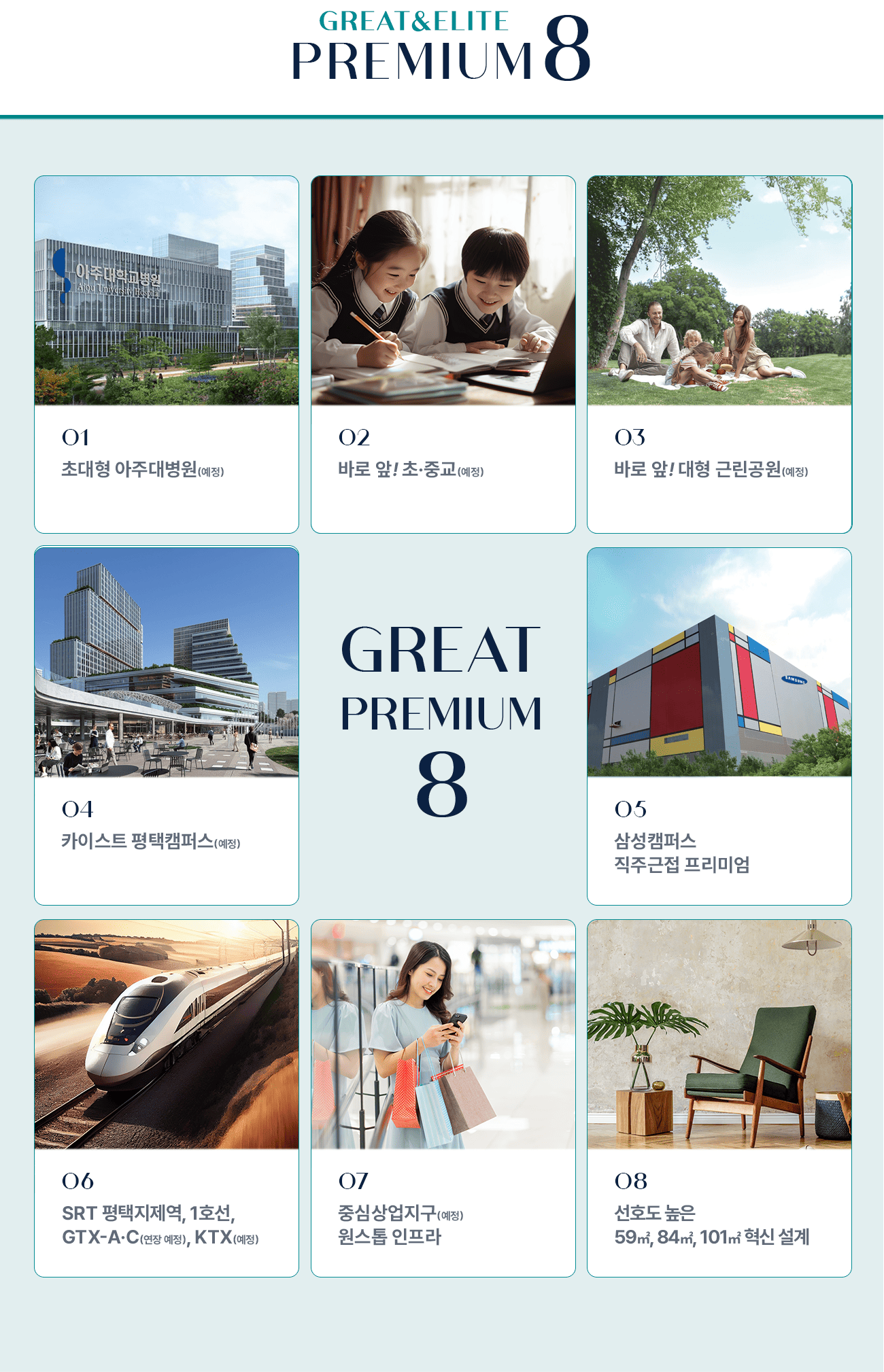 프리미엄 01 초대형 아주대병원 예정 02 바로 앞 초·중교 예정 03 바로 앞 대형 근린공원 예정 04 카이스트 평택캠퍼스 예정 05 삼성캠퍼스 직주근접 프리미엄 06 SRT 평택지제역, 1호선, GTX-A-C(연장예정), KTX 예정 07 중심상업지구 예정 원스톱 인프라 08 선호도 높은 59㎡, 84㎡, 101㎡ 혁신 설계